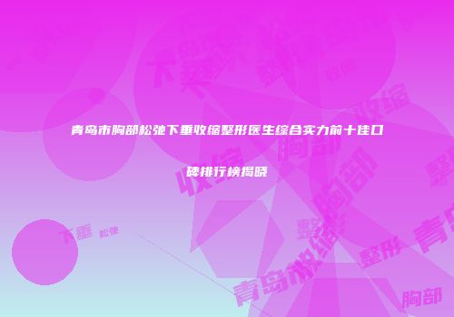 青岛市胸部松弛下垂收缩整形医生综合实力前十佳口碑排行榜揭晓