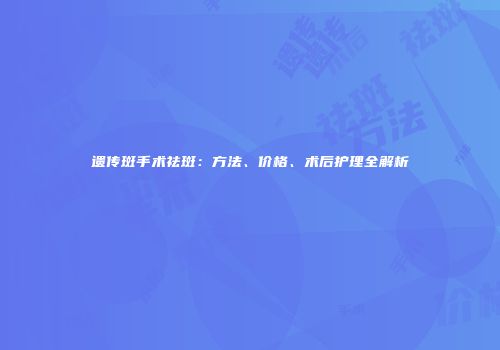 遗传斑手术祛斑：方法、价格、术后护理全解析
