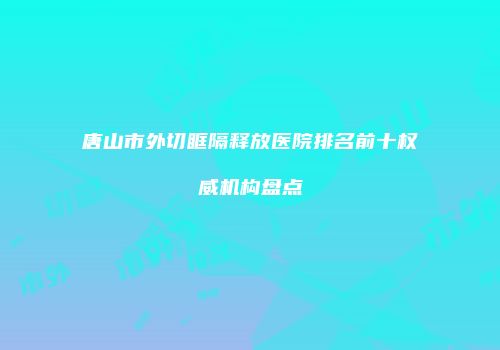 唐山市外切眶隔释放医院排名前十权威机构盘点