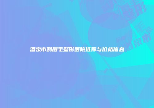 酒泉市刮唇毛整形医院推荐与价格信息