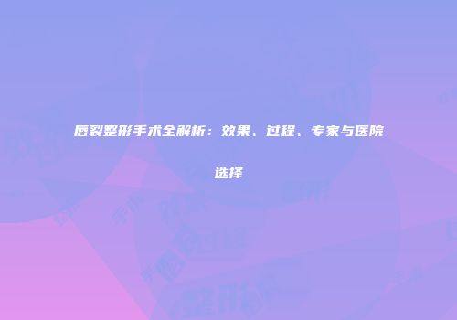 唇裂整形手术全解析：效果、过程、专家与医院选择