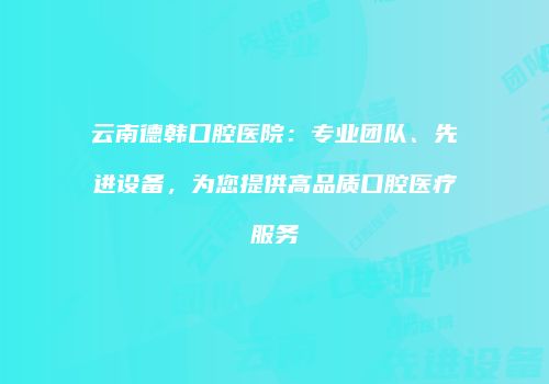 云南德韩口腔医院：专业团队、先进设备，为您提供高品质口腔医疗服务