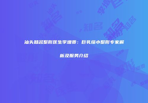 汕头知名整形医生李增贵：巨乳缩小整形专家解析及服务介绍