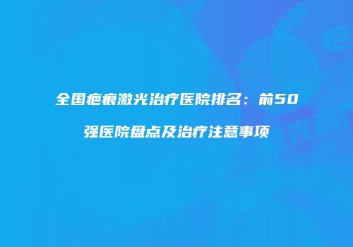 全国疤痕激光治疗医院排名：前50强医院盘点及治疗注意事项