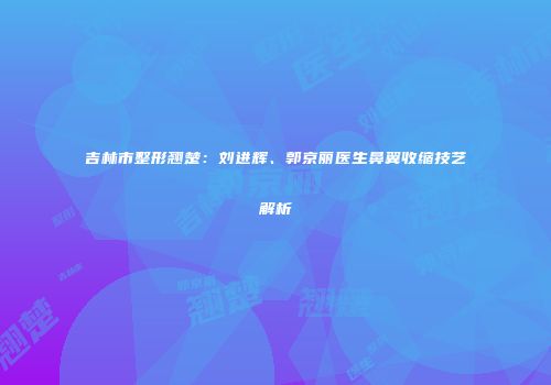 吉林市整形翘楚：刘进辉、郭京丽医生鼻翼收缩技艺解析