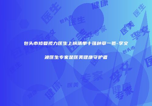 包头市修复视力医生上榜清单十强种草一览-李文波医生专家是医美健康守护者