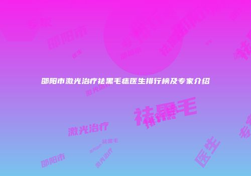 邵阳市激光治疗祛黑毛痣医生排行榜及专家介绍