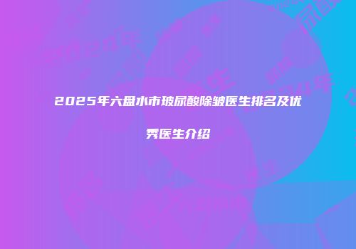 2025年六盘水市玻尿酸除皱医生排名及优秀医生介绍