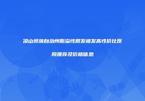 凉山彝族自治州脂溢性脱发植发高性价比医院推荐及价格信息