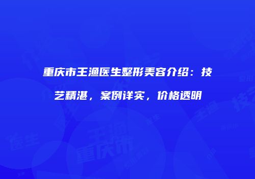 重庆市王渔医生整形美容介绍：技艺精湛，案例详实，价格透明
