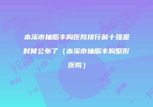 本溪市抽脂丰胸医院排行前十强是时候公布了（本溪市抽脂丰胸整形医院）