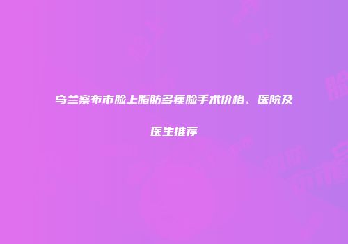 乌兰察布市脸上脂肪多瘦脸手术价格、医院及医生推荐