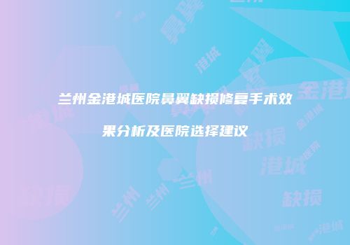 兰州金港城医院鼻翼缺损修复手术效果分析及医院选择建议