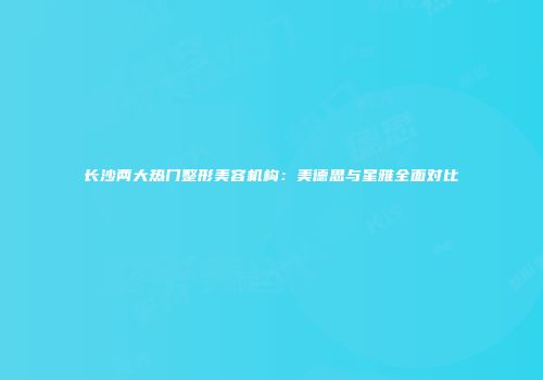 长沙两大热门整形美容机构：美德思与星雅全面对比