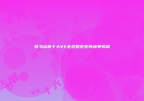 驻马店市十大VE去斑整形医院榜单揭晓