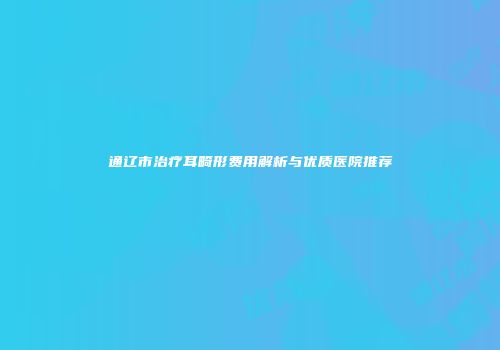 通辽市治疗耳畸形费用解析与优质医院推荐