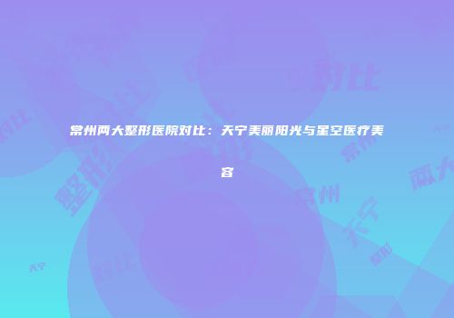 常州两大整形医院对比：天宁美丽阳光与星空医疗美容