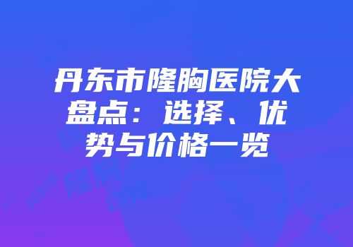 丹东市隆胸医院大盘点：选择、优势与价格一览