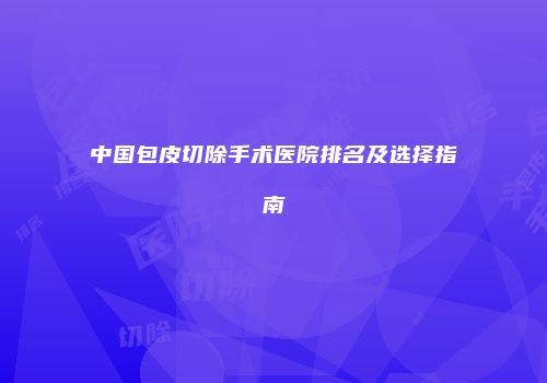 中国包皮切除手术医院排名及选择指南