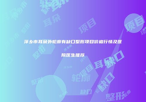 萍乡市耳朵外轮廓有缺口整形项目价格行情及医院医生推荐