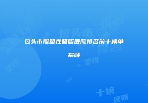 包头市雕塑性吸脂医院排名前十榜单揭晓