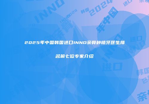 2025年中国韩国进口INNO亲骨种植牙医生排名前七位专家介绍