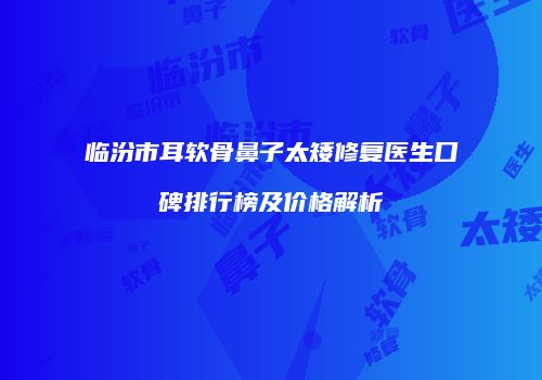 临汾市耳软骨鼻子太矮修复医生口碑排行榜及价格解析
