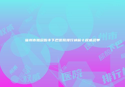 宿州市玻尿酸丰下巴医院排行榜前十权威名单