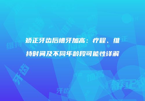 矫正牙齿后槽牙加高：疗程、维持时间及不同年龄段可能性详解