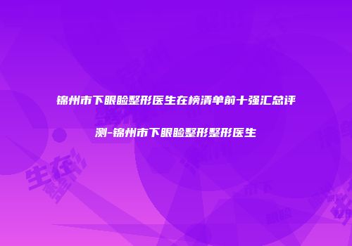 锦州市下眼睑整形医生在榜清单前十强汇总评测-锦州市下眼睑整形整形医生