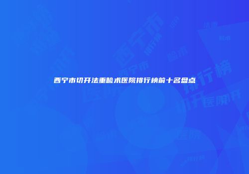 西宁市切开法重睑术医院排行榜前十名盘点