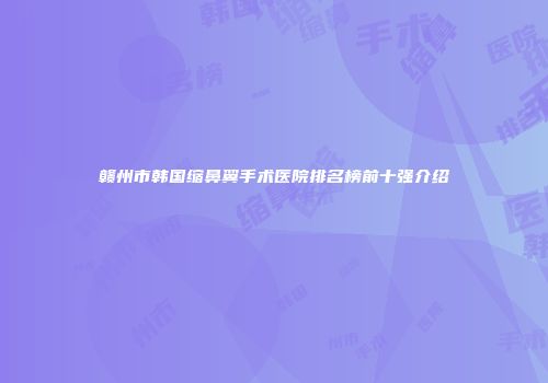 赣州市韩国缩鼻翼手术医院排名榜前十强介绍