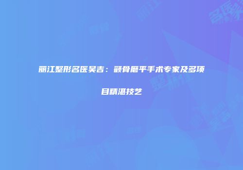 丽江整形名医吴吉：颧骨磨平手术专家及多项目精湛技艺