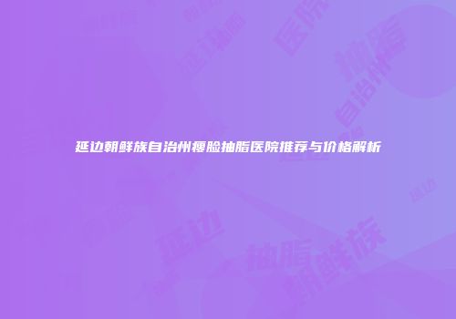 延边朝鲜族自治州瘦脸抽脂医院推荐与价格解析