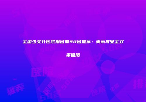 全国少女针医院排名前50名推荐：美丽与安全双重保障