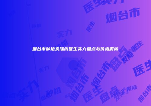 烟台市种植发际线医生实力盘点与价格解析