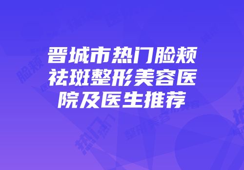 晋城市热门脸颊祛斑整形美容医院及医生推荐