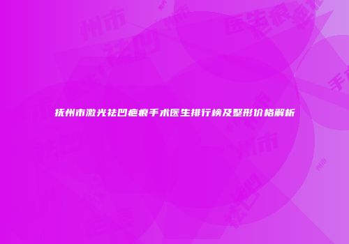 抚州市激光祛凹疤痕手术医生排行榜及整形价格解析