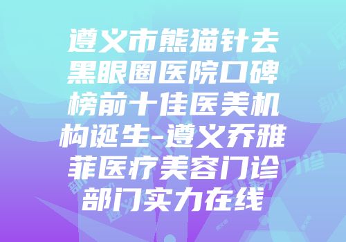 遵义市熊猫针去黑眼圈医院口碑榜前十佳医美机构诞生-遵义乔雅菲医疗美容门诊部门实力在线