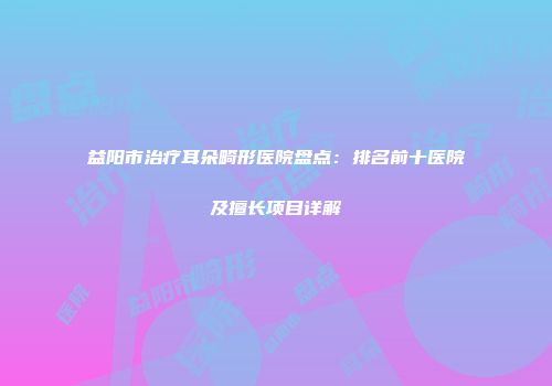 益阳市治疗耳朵畸形医院盘点：排名前十医院及擅长项目详解