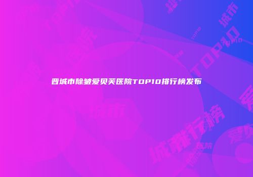 晋城市除皱爱贝芙医院TOP10排行榜发布