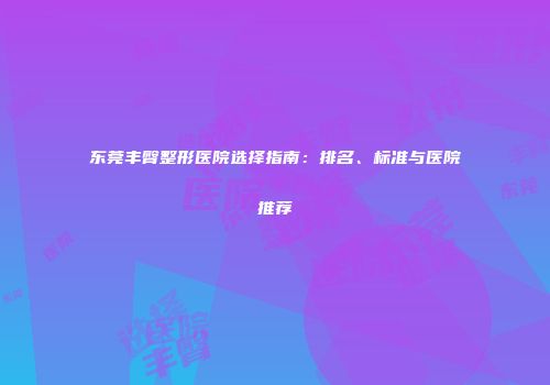 东莞丰臀整形医院选择指南：排名、标准与医院推荐