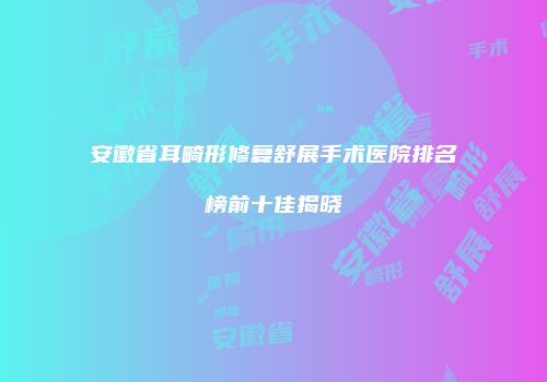 安徽省耳畸形修复舒展手术医院排名榜前十佳揭晓