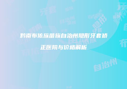 黔南布依族苗族自治州隐形牙套矫正医院与价格解析
