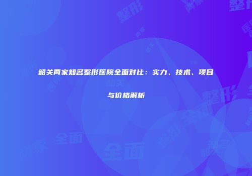 韶关两家知名整形医院全面对比：实力、技术、项目与价格解析