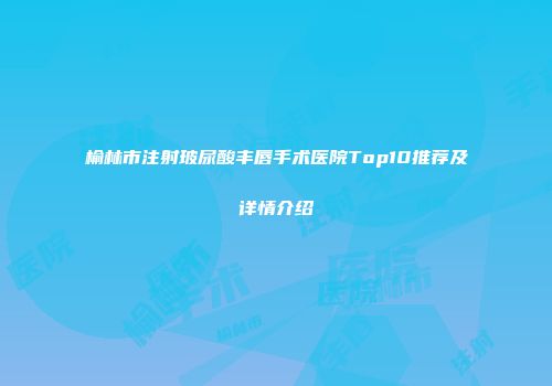 榆林市注射玻尿酸丰唇手术医院Top10推荐及详情介绍