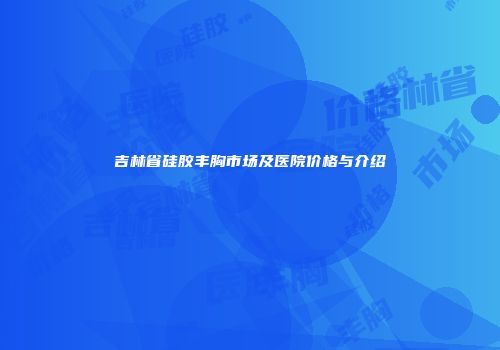 吉林省硅胶丰胸市场及医院价格与介绍