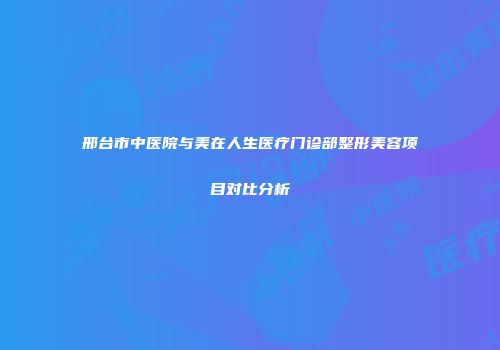 邢台市中医院与美在人生医疗门诊部整形美容项目对比分析