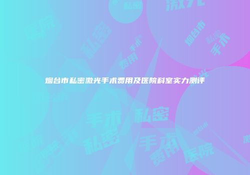 烟台市私密激光手术费用及医院科室实力测评