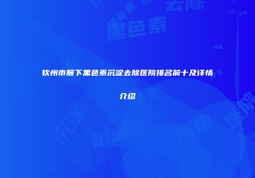 钦州市腋下黑色素沉淀去除医院排名前十及详情介绍